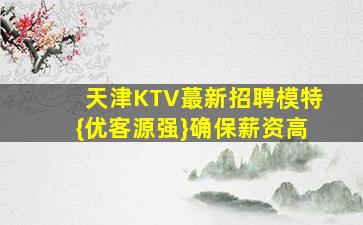 天津KTV蕞新招聘模特{优客源强}确保薪资高